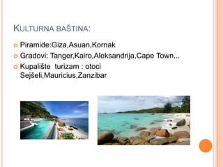 KULTURNA BAŠTINA:
 Piramide:Giza,Asuan,Kornak
 Gradovi: Tanger,Kairo,Aleksandrija,Cape Town...

 Kupalište turizam : otoci
  Sejšeli,Mauricius,Zanzibar
 