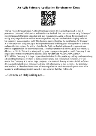 An Agile Software Application Development Essay
The top reason for adopting an Agile software application development approach is that it
promotes a culture of collaboration and continuous feedback that concentrates on early delivery of
superior products that meet important end user requirements. Agile software development is in
use by many organizations and has been accepted not only as a method of developing software
but in project management as well. This business case will outline the justification for Company
X to move towards using the Agile development method and help guide management to evaluate
and consider this option. An article related to the Agile method of software development was
perused in preparation for this business case. The article examined is titled Agility in Context [1]
(Hoda et al, 2010). This article along with my prior employment experience with Company X has
helped provide the context for this business case. 3BUSINESS NEED AND CURRENT
SITUATION Company X is large corporation that is involved in producing, selling, and maintaining
advanced technological products to both commercial and non commercial customers. For the
reason that Company X is such a large company, it is assumed that my account of their software
development method is not company wide and only attributable to that section of the company I
was involved in. Based on interactions with the organization s software development team with
regards to a software application request, it was apparent that they followed a
... Get more on HelpWriting.net ...
 
