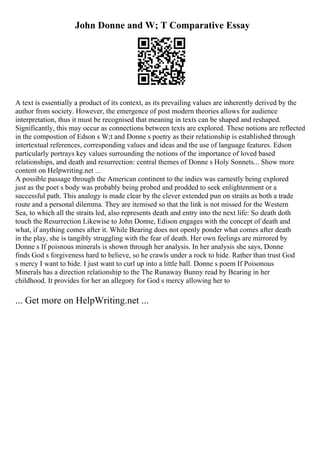 John Donne and W; T Comparative Essay
A text is essentially a product of its context, as its prevailing values are inherently derived by the
author from society. However, the emergence of post modern theories allows for audience
interpretation, thus it must be recognised that meaning in texts can be shaped and reshaped.
Significantly, this may occur as connections between texts are explored. These notions are reflected
in the compostion of Edson s W;t and Donne s poetry as their relationship is established through
intertextual references, corresponding values and ideas and the use of language features. Edson
particularly portrays key values surrounding the notions of the importance of loved based
relationships, and death and resurrection: central themes of Donne s Holy Sonnets... Show more
content on Helpwriting.net ...
A possible passage through the American continent to the indies was earnestly being explored
just as the poet s body was probably being probed and prodded to seek enlightenment or a
successful path. This analogy is made clear by the clever extended pun on straits as both a trade
route and a personal dilemma. They are itemised so that the link is not missed for the Western
Sea, to which all the straits led, also represents death and entry into the next life: So death doth
touch the Resurrection Likewise to John Donne, Edison engages with the concept of death and
what, if anything comes after it. While Bearing does not openly ponder what comes after death
in the play, she is tangibly struggling with the fear of death. Her own feelings are mirrored by
Donne s If poisnous minerals is shown through her analysis. In her analysis she says, Donne
finds God s forgiveness hard to believe, so he crawls under a rock to hide. Rather than trust God
s mercy I want to hide. I just want to curl up into a little ball. Donne s poem If Poisonous
Minerals has a direction relationship to the The Runaway Bunny read by Bearing in her
childhood. It provides for her an allegory for God s mercy allowing her to
... Get more on HelpWriting.net ...
 