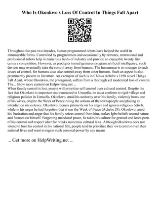 Who Is Okonkwo s Loss Of Control In Things Fall Apart
Throughout the past two decades, human programmed robots have helped the world in
innumerable forms. Controlled by programmers and occasionally by remotes, recreational and
professional robots help in numerous fields of industry and provide an enjoyable twenty first
century competition. However, as prodigies turned geniuses program artificial intelligence, such
devices may eventually take the control away from humans. The humanrace is no stranger to such
losses of control, for humans also take control away from other humans. Such an aspect is also
prominently present in literature. An exemplar of such is in Chinua Achebe s 1958 novel Things
Fall Apart, where Okonkwo, the protagonist, suffers from a thorough yet moderated loss of control.
The... Show more content on Helpwriting.net ...
When family control is lost, people will prioritize self control over cultural control. Despite the
fact that Okonkwo is important and renowned in Umuofia, he must conform to rigid village and
religious policies in Umuofia. Okonkwo, amid his authority over his family, violently beats one
of his wives, despite the Week of Peace ruling the actions of the townspeople and placing an
interdiction on violence. Okonkwo focuses primarily on his anger and ignores religious beliefs,
while in his anger he had forgotten that it was the Week of Peace (Achebe 29). Okonkwo, amid
his frustration and anger that his family seizes control from him, makes Igbo beliefs second nature
and focuses on himself. Forgetting mandated peace, he takes his culture for granted and loses parts
of his control and respect when he breaks numerous cultural laws. Although Okonkwo does not
intend to lose his control in his national life, people tend to prioritize their own control over their
national lives and want to regain such personal power by any means
... Get more on HelpWriting.net ...
 