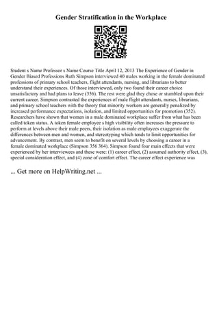 Gender Stratification in the Workplace
Student s Name Professor s Name Course Title April 12, 2013 The Experience of Gender in
Gender Biased Professions Ruth Simpson interviewed 40 males working in the female dominated
professions of primary school teachers, flight attendants, nursing, and librarians to better
understand their experiences. Of those interviewed, only two found their career choice
unsatisfactory and had plans to leave (356). The rest were glad they chose or stumbled upon their
current career. Simpson contrasted the experiences of male flight attendants, nurses, librarians,
and primary school teachers with the theory that minority workers are generally penalized by
increased performance expectations, isolation, and limited opportunities for promotion (352).
Researchers have shown that women in a male dominated workplace suffer from what has been
called token status. A token female employee s high visibility often increases the pressure to
perform at levels above their male peers, their isolation as male employees exaggerate the
differences between men and women, and stereotyping which tends to limit opportunities for
advancement. By contrast, men seem to benefit on several levels by choosing a career in a
female dominated workplace (Simpson 356 364). Simpson found four main effects that were
experienced by her interviewees and these were: (1) career effect, (2) assumed authority effect, (3),
special consideration effect, and (4) zone of comfort effect. The career effect experience was
... Get more on HelpWriting.net ...
 