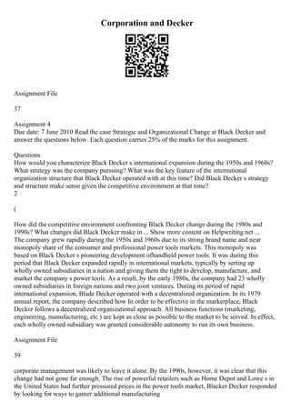 Corporation and Decker
Assignment File
37
Assignment 4
Due date: 7 June 2010 Read the case Strategic and Organizational Change at Black Decker and
answer the questions below. Each question carries 25% of the marks for this assignment.
Questions
How would you characterize Black Decker s international expansion during the 1950s and 1960s?
What strategy was the company pursuing? What was the key feature of the international
organization structure that Black Decker operated with at this time? Did Black Decker s strategy
and structure make sense given the competitive environment at that time?
2
(
How did the competitive environment confronting Black Decker change during the 1980s and
1990s? What changes did Black Decker make in ... Show more content on Helpwriting.net ...
The company grew rapidly during the 1950s and 1960s due to its strong brand name and near
monopoly share of the consumer and professional power tools markets. This monopoly was
based on Black Decker s pioneering development ofhandheld power tools. It was during this
period that Black Decker expanded rapidly in international markets, typically by serting up
wholly owned subsidiaries in a nation and giving them the tight to develop, manufacture, and
market the company s power tools. As a result, by the early 1980s, the company had 23 wholly
owned subsidiaries in foreign nations and rwo joint ventures. During its period of rapid
international expansion, Blade Decker operated with a decentralized organization. In its 1979
annual report, the company described how In order to be effective in the markerplace, Black
Decker follows a decentralized organizational approach. All business functions (marketing,
engineering, manufacturing, etc.) are kept as close as possible to the market to be served. In effect,
each wholly owned subsidiary was granted considerable autonomy to run its own business.
Assignment File
39
corporate management was likely to leave it alone. By the 1990s, however, it was clear that this
change had not gone far enough. The rise of powerful retailers such as Home Depot and Lowe s in
the United States had further pressured prices in the power tools market, Blacker Decker responded
by looking for ways to gamer additional manufacturing
 