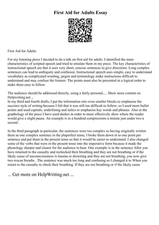 First Aid for Adults Essay
First Aid for Adults
For my listening piece I decided to do a talk on first aid for adults. I identified the main
characteristics of scripted speech and tried to emulate them in my piece. The key characteristics of
instructional speech are that it uses very short, concise sentences to give directions. Long complex
sentences can lead to ambiguity and confusion. Instructional speech uses simple, easy to understand
vocabulary as complicated wording, jargon and terminology make instructions difficult to
understand and may confuse the listener. The points must also be presented in a logical order to
make them easy to follow.
The audience should be addressed directly, using a fairly personal, ... Show more content on
Helpwriting.net ...
In my third and fourth drafts, I put the information into even smaller blocks to emphasise the
succinct style of writing because I felt that it was still too difficult to follow; so I used more bullet
points and used capitals, underlining and italics to emphasise key words and phrases. Also in the
graphology of the piece I have used dashes in order to more effectively show where the reader
would give a slight pause. An example is in a hundred compressions a minute just under two a
second .
In the third paragraph in particular, the sentences were too complex so having originally written
them as one complex sentence in the pluperfect tense, I broke them down in to one point per
sentence and put them in the present tense so that it would be easier to understand. I also changed
some of the verbs that were in the present tense into the imperative form because it made the
phonology sharper and clearer for the audience to hear. One example is in the sentence After you
have returned to the casualty and rechecked their breathing and they are not breathing or if the
likely cause of unconsciousness is trauma or drowning and they are not breathing, you now give
two rescue breaths . The sentence was much too long and confusing so I changed it to When you
return to the casualty re check their breathing. If they are not breathing or if the likely cause
... Get more on HelpWriting.net ...
 