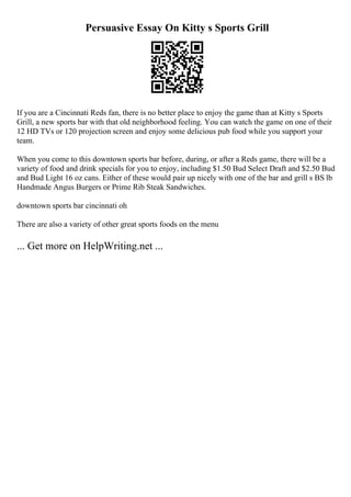 Persuasive Essay On Kitty s Sports Grill
If you are a Cincinnati Reds fan, there is no better place to enjoy the game than at Kitty s Sports
Grill, a new sports bar with that old neighborhood feeling. You can watch the game on one of their
12 HD TVs or 120 projection screen and enjoy some delicious pub food while you support your
team.
When you come to this downtown sports bar before, during, or after a Reds game, there will be a
variety of food and drink specials for you to enjoy, including $1.50 Bud Select Draft and $2.50 Bud
and Bud Light 16 oz cans. Either of these would pair up nicely with one of the bar and grill s ВЅ lb
Handmade Angus Burgers or Prime Rib Steak Sandwiches.
downtown sports bar cincinnati oh
There are also a variety of other great sports foods on the menu
... Get more on HelpWriting.net ...
 
