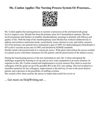 Ms. Conlon Applies The Nursing Process System Or Processes...
Ms. Conlon applies the nursing process to systems or processes at the unit/team/work group
level to improve care. Deirdre has been the primary nurse for 6 hemodialysis patients. She has
involved patients and families in monthly interdisciplinary meetings to promote self efficacy and
quality of life. With the help of the interdisciplinary team Deirdre has worked collaboratively to
address and reinforce nutritional needs, social/family issues, barriers to care, and safety concerns.
All of her primary care patients have maintained a goal of 100% for dialysisadequacy (benchmark is
85%) and a vascular access rate of 100% and dictated by KDOQI standards.
Deirdre noted a downward trend of a veteran pts access. With quick intervention the access resulted
in a patent access with better clearances for this patient, and the preservation of the dialysis access.
During the transitioning process to the new hemodialysis unit, Ms. Conlon anticipated the
challenges acquired by learning to set up and use new water equipment in an acute situation. In
response to this, Ms. Conlon created and implemented a reverse osmosis flow sheet to assist her
colleagues with the quick set up of the portable RO in the ICU care setting. This tool resulted in a
smoother transition for her colleagues, improvement in the delivery of care to the acute dialysis
patient, and a decrease in the possibility of staffing overtime.
She created a flow sheet used by the nurses to import data useful for review at
... Get more on HelpWriting.net ...
 