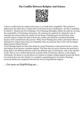 The Conflict Between Religion And Science
Is there a conflict between religion and science, or are both items compatible? This question is
addressed in the debate that is written about in the book Science and Religion, Are they Compatible,
by Daniel C. Dennett and Alvin Plantinga. Alvin Plantinga thoroughly debates the topic by covering
the compatibility of Christianity and science. He continues his argument by stating the issue of
naturalist and science harbor the conflict not the theism. Plantinga goes into detail how some
scientific theories without the help of theism has conflict and should be considered falsifiable
because of the contradictions they possess. While Alvin Plantinga does make a prominent effort to
illustrate how religion and science are compatible, there are alsosome flaws in his well developed
debate between Daniel Dennett.
Alvin Plantinga begins his side of the debate by using Christianity to demonstrate the how science
and religion do not possess a problem together. The items that are used to illustrate the point that is
being made is the different doctrines used in the different types of Christianity, such as the Apostles
Creed. There is not a conflict between the scientific fields of chemistry, physics, or the religion
Christianity. He choose to use the theory of evolution to compare religion against because the theory
of evolution does not state whether it is a guided or unguided process of creation. Plantinga
creatively debates the comparison between the two by using different religious
... Get more on HelpWriting.net ...
 