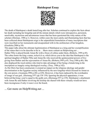 Hatshepsut Essay
The death of Hatshepsut s death lasted long after her. Scholars continued to explore the facts about
her death including her kingship and all the minute details which were introspective, persistent,
unsolvable, mysterious and adventurous issues that has been questioned the witty nature of the
scholars (Dorman, 1988 p.1). However, within years the most catchy and illuminating facts that has
been collected about Hatshepsuts reign is the unparalleled formulation of many inscriptions that
were inscribed on her monuments and encapsulated with in the architecture of her kingdom,
(Goedicke,2004 p.10).
This paper talks about the ultimate legitimization of Hatshepsut as a king and her exemplification
of the status that is to be describe to be in ... Show more content on Helpwriting.net ...
Hathor Who is placed beside Amun Re with a frieze of cobras under them, (Roberts, 1995 p.45).
The cobra forms the king s name, mAat kA ra; which drives you to the idea that Hatshepsut is the
spiritual daughter of Hathor Who and Amun Re who received the quintessential powers of live
giving from Hathor and the rejuvenation of Amun Re, (Roberts,1995 p.45; Troy,1986 p.46). She
also displayed the royal entities who tried to take advantage of her being a female king in the
inscriptions as imagery using ideological overlay, (Troy, 1986 p.142).
As Dsr Dsrw has been constructed, it created an impact on the religious ideology and gender
discrimination in the Egyptian society influenced by the new kingship which focused on Amun as
the core power, (Assmann,1996 p.202, p.229). However, it has been replaced by the overshadow
of image of sun god , (Hornung,1971 pp.138 139). Ignoring the physical appearance, it was
believed that king s soul is equal to the godly acts, (Hornung,1971 p.139). Hatshepsut s attachment
with Amun Re and Hathor involving the kinship she shared with them virtually would not have
been incongruous if only it wasn t over the board,
... Get more on HelpWriting.net ...
 