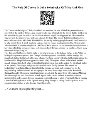 The Role Of Choice In John Steinbeck s Of Mice And Men
The Threat and Prestige of Choice Mankind has assumed the role of Godlike power that was
once left in the hand of deities. As a soldier walks onto a battlefield the power that he holds is in
the barrel of the gun. He makes the decisions whether to pull the trigger or not. He makes his
way towards the enemy s base and sees a target. He fires. The power that that soldier had was
once only associated with God. That God has the ability to bring people into this Earth as well as
to take people from it. With mankind s divine powers comes great responsibility. This is what
John Steinbeck is emphasizing in his 1962 Nobel Prize speech. He believes that because human s
have taken Godlike power, we must seek responsibility for our actions. He ties this... Show more
content on Helpwriting.net ...
This decision that George has to make is not one he wants to do, but one he has to do. While in
hiding George contemplates, And George raised the gun and steadied it, and he brought the
muzzle of it close to the back of Lennie s head. The hand shook violently, but his face set and his
hand steadied. He pulled the trigger (Steinbeck 106). This quote relates to Steinbeck s nobel
speech because they both relate to the idea that choice is a pain and a virtue. As Steinbeck states
in his speech, The danger and glory and the choice rest finally in man. The test of his
perfectibility is at hand. Having taken Godlike powers, we must seek in ourselves for the
responsibility and the wisdom we once prayed for some deity might have (John Steinbeck
Banquet Speech). This quote from Steinbeck s speech and the quote from Of Mice and Men are
linked through the idea that choice is both a pain and a virtue, and that with choice comes
responsibility and wisdom. George s decision to shoot Lennie is a test of perfectibility in George
s morals if killing Lennie is the right or wrong thing. George is taking Godlike powers as he
contemplates whether to take George from this world.
... Get more on HelpWriting.net ...
 