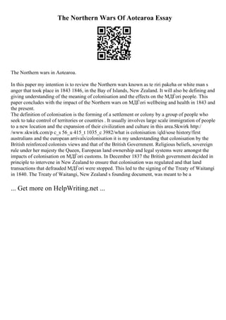 The Northern Wars Of Aotearoa Essay
The Northern wars in Aotearoa.
In this paper my intention is to review the Northern wars known as te riri pakeha or white man s
anger that took place in 1843 1846, in the Bay of Islands, New Zealand. It will also be defining and
giving understanding of the meaning of colonisation and the effects on the MДЃori people. This
paper concludes with the impact of the Northern wars on MДЃori wellbeing and health in 1843 and
the present.
The definition of colonisation is the forming of a settlement or colony by a group of people who
seek to take control of territories or countries . It usually involves large scale immigration of people
to a new location and the expansion of their civilization and culture in this area.Skwirk http:/
/www.skwirk.com/p c_s 56_u 415_t 1035_c 3982/what is colonisation /qld/sose history/first
australians and the european arrivals/colonisation it is my understanding that colonisation by the
British reinforced colonists views and that of the British Government. Religious beliefs, sovereign
rule under her majesty the Queen, European land ownership and legal systems were amongst the
impacts of colonisation on MДЃori customs. In December 1837 the British government decided in
principle to intervene in New Zealand to ensure that colonisation was regulated and that land
transactions that defrauded MДЃori were stopped. This led to the signing of the Treaty of Waitangi
in 1840. The Treaty of Waitangi, New Zealand s founding document, was meant to be a
... Get more on HelpWriting.net ...
 
