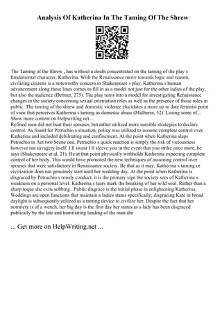 Analysis Of Katherina In The Taming Of The Shrew
The Taming of the Shrew , has without a doubt concentrated on the taming of the play s
fundamental character, Katherina. With the Renaissance move towards logic and reason,
civilizing citizens is a noteworthy concern in Shakespeare s play. Katherina s human
advancement along these lines comes to fill in as a model not just for the other ladies of the play,
but also the audience (Detmer, 275). The play turns into a model for investigating Renaissance
changes in the society concerning sexual orientation roles as well as the presence of those roles in
public. The taming of the shrew and domestic violence elucidates a more up to date feminist point
of view that perceives Katherina s taming as domestic abuse (Mulherin, 52). Losing some of...
Show more content on Helpwriting.net ...
Refined men did not beat their spouses, but rather utilized more sensible strategies to declare
control. As found for Petruchio s situation, policy was utilized to assume complete control over
Katherina and included debilitating and confinement. At the point when Katherina slaps
Petruchio in Act two Scene one, Petruchio s quick reaction is simply the risk of viciousness
however not savagery itself. I ll swear I ll sleeve you in the event that you strike once more, he
says (Shakespeare et al, 21). He at that point physically withholds Katherina expecting complete
control of her body. This would have promoted the new techniques of assuming control over
spouses that were satisfactory in Renaissance society. Be that as it may, Katherina s taming or
civilization does not genuinely start until her wedding day. At the point when Katherina is
disgraced by Petruchio s rowdy conduct, it is the primary sign the society sees of Katherina s
weakness on a personal level. Katherina s tears mark the breaking of her wild soul. Rather than a
sharp toque she exits sobbing . Public disgrace is the initial phase in enlightening Katherina.
Weddings are open functions that maintain a ladies status specifically; disgracing Kate in broad
daylight is subsequently utilized as a taming device to civilize her. Despite the fact that her
notoriety is of a wench, her big day is the first day her status as a lady has been disgraced
publically by the late and humiliating landing of the man she
... Get more on HelpWriting.net ...
 