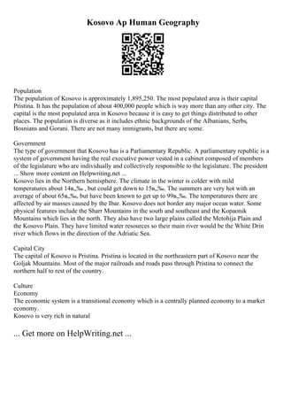 Kosovo Ap Human Geography
Population
The population of Kosovo is approximately 1,895,250. The most populated area is their capital
Pristina. It has the population of about 400,000 people which is way more than any other city. The
capital is the most populated area in Kosovo because it is easy to get things distributed to other
places. The population is diverse as it includes ethnic backgrounds of the Albanians, Serbs,
Bosnians and Gorani. There are not many immigrants, but there are some.
Government
The type of government that Kosovo has is a Parliamentary Republic. A parliamentary republic is a
system of government having the real executive power vested in a cabinet composed of members
of the legislature who are individually and collectively responsible to the legislature. The president
... Show more content on Helpwriting.net ...
Kosovo lies in the Northern hemisphere. The climate in the winter is colder with mild
temperatures about 14в„‰ , but could get down to 15в„‰. The summers are very hot with an
average of about 65в„‰, but have been known to get up to 99в„‰. The temperatures there are
affected by air masses caused by the Ibar. Kosovo does not border any major ocean water. Some
physical features include the Sharr Mountains in the south and southeast and the Kopaonik
Mountains which lies in the north. They also have two large plains called the Metohija Plain and
the Kosovo Plain. They have limited water resources so their main river would be the White Drin
river which flows in the direction of the Adriatic Sea.
Capital City
The capital of Kosovo is Pristina. Pristina is located in the northeastern part of Kosovo near the
Goljak Mountains. Most of the major railroads and roads pass through Pristina to connect the
northern half to rest of the country.
Culture
Economy
The economic system is a transitional economy which is a centrally planned economy to a market
economy.
Kosovo is very rich in natural
... Get more on HelpWriting.net ...
 