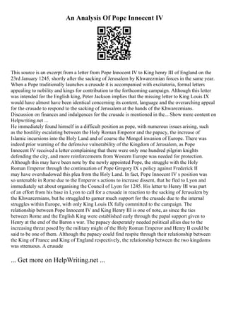 An Analysis Of Pope Innocent IV
This source is an excerpt from a letter from Pope Innocent IV to King henry III of England on the
23rd January 1245, shortly after the sacking of Jerusalem by Khwarezmian forces in the same year.
When a Pope traditionally launches a crusade it is accompanied with excitatoria, formal letters
appealing to nobility and kings for contribution to the forthcoming campaign. Although this letter
was intended for the English king, Peter Jackson implies that the missing letter to King Louis IX
would have almost have been identical concerning its content, language and the overarching appeal
for the crusade to respond to the sacking of Jerusalem at the hands of the Khwarezmians.
Discussion on finances and indulgences for the crusade is mentioned in the... Show more content on
Helpwriting.net ...
He immediately found himself in a difficult position as pope, with numerous issues arising, such
as the hostility escalating between the Holy Roman Emperor and the papacy, the increase of
Islamic incursions into the Holy Land and of course the Mongol invasion of Europe. There was
indeed prior warning of the defensive vulnerability of the Kingdom of Jerusalem, as Pope
Innocent IV received a letter complaining that there were only one hundred pilgrim knights
defending the city, and more reinforcements from Western Europe was needed for protection.
Although this may have been note by the newly appointed Pope, the struggle with the Holy
Roman Emperor through the continuation of Pope Gregory IX s policy against Frederick II
may have overshadowed this plea from the Holy Land. In fact, Pope Innocent IV s position was
so untenable in Rome due to the Emperor s actions to increase dissent, that he fled to Lyon and
immediately set about organising the Council of Lyon for 1245. His letter to Henry III was part
of an effort from his base in Lyon to call for a crusade in reaction to the sacking of Jerusalem by
the Khwarezmians, but he struggled to garner much support for the crusade due to the internal
struggles within Europe, with only King Louis IX fully committed to the campaign. The
relationship between Pope Innocent IV and King Henry III is one of note, as since the ties
between Rome and the English King were established early through the papal support given to
Henry at the end of the Baron s war. The papacy desperately needed political allies due to the
increasing threat posed by the military might of the Holy Roman Emperor and Henry II could be
said to be one of them. Although the papacy could find respite through their relationship between
the King of France and King of England respectively, the relationship between the two kingdoms
was strenuous. A crusade
... Get more on HelpWriting.net ...
 