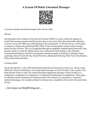 A System Of Delete Unwanted Messages
A system to delete unwanted messages from osn use walls
abstract
One principal issue in today On line Social Networks (OSNs) is to give clients the capacity to
control the messages posted naturally private space to stay away from that undesirable substance
is shown. Up to now OSNs give little backing to this prerequisite. To fill the crevice, in this paper,
we propose a framework permitting OSN clients to have an immediate control on the messages
posted on their dividers. This is accomplished through an adaptable standard based framework, that
permits clients to tweak the sifting criteria to be connected to their dividers, and a Machine
Learning based delicate classifier consequently naming messages in backing of substance based
separating. Record Terms On line Social Networks, Information Filtering, Short Text Classification,
Policy based Personalization
existing system:
We accept that this is a key OSN administration that has not been given in this way. Surely, today
OSNs give almost no backing to avert undesirable messages on client dividers. Case in point, Face
book permits clients to state why should permitted supplement messages in their dividers (i.e.,
companions, companions of companions, or characterized gatherings of companions). Then again,
no substance based inclinations are bolstered and in this manner it is unrealistic to counteract
undesired messages, for example, political or obscene ones, regardless of the client who posts them.
Giving
... Get more on HelpWriting.net ...
 