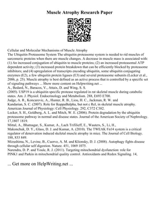Muscle Atrophy Research Paper
Cellular and Molecular Mechanisms of Muscle Atrophy
The Ubiquitin Proteasome System The ubiquitin proteasome system is needed to rid muscles of
sarcomeric proteins when there are muscle changes. A decrease in muscle mass is associated with:
(1) An increased conjugation of ubiquitin to muscle proteins; (2) an increased proteasomal ATP
dependent activity; (3) increased protein breakdown that can be efficiently blocked by proteasome
inhibitors; and (4) upregulation of transcripts encoding ubiquitin, some ubiquitin conjugating
enzymes (E2), a few ubiquitin protein ligases (E3) and several proteasome subunits (Lecker et al.,
2006, p. 25). Muscle atrophy is best defined as an active process that is controlled by a specific set
of signaling pathways ... Show more content on Helpwriting.net ...
A., Bedard, N., Baracos, V., Attaix, D. and Wing, S. S.
(2005). USP19 is a ubiquitin specific protease regulated in rat skeletal muscle during catabolic
states. Am. J. Physiol. Endocrinology and Metabolism. 288, E693 E700.
Judge, A. R., Koncarevic, A., Hunter, R. B., Liou, H. C., Jackman, R. W. and
Kandarian, S. C. (2007). Role for IkappaBalpha, but not c Rel, in skeletal muscle atrophy.
American Journal of Physiology: Cell Physiology. 292, C372 C382.
Lecker, S. H., Goldberg, A. L. and Mitch, W. E. (2006). Protein degradation by the ubiquitin
proteasome pathway in normal and disease states. Journal of the American Society of Nephrology.
17,1807 1819.
Mittal, A., Bhatnagar, S., Kumar, A., Lach Trifilieff, E., Wauters, S., Li, H.,
Makonchuk, D. Y., Glass, D. J. and Kumar, A. (2010). The TWEAK Fn14 system is a critical
regulator of denervation induced skeletal muscle atrophy in mice. The Journal of Cell Biology.
188, 833 849.
Mizushima, N., Levine, B., Cuervo, A. M. and Klionsky, D. J. (2008). Autophagy fights disease
through cellular self digestion. Nature. 451, 1069 1075.
Narendra, D. P. and Youle, R. J. (2011). Targeting mitochondrial dysfunction: role for
PINK1 and Parkin in mitochondrial quality control. Antioxidants and Redox Signaling. 14,
... Get more on HelpWriting.net ...
 