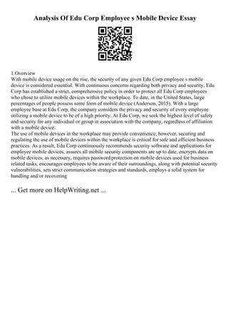 Analysis Of Edu Corp Employee s Mobile Device Essay
1.Overview
With mobile device usage on the rise, the security of any given Edu Corp employee s mobile
device is considered essential. With continuous concerns regarding both privacy and security, Edu
Corp has established a strict, comprehensive policy in order to protect all Edu Corp employees
who chose to utilize mobile devices within the workplace. To date, in the United States, large
percentages of people possess some form of mobile device (Anderson, 2015). With a large
employee base at Edu Corp, the company considers the privacy and security of every employee
utilizing a mobile device to be of a high priority. At Edu Corp, we seek the highest level of safety
and security for any individual or group in association with the company, regardless of affiliation
with a mobile device.
The use of mobile devices in the workplace may provide convenience; however, securing and
regulating the use of mobile devices within the workplace is critical for safe and efficient business
practices. As a result, Edu Corp continuously recommends security software and applications for
employee mobile devices, assures all mobile security components are up to date, encrypts data on
mobile devices, as necessary, requires password protection on mobile devices used for business
related tasks, encourages employees to be aware of their surroundings, along with potential security
vulnerabilities, sets strict communication strategies and standards, employs a solid system for
handling and/or recovering
... Get more on HelpWriting.net ...
 