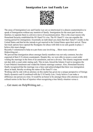 Immigration Law And Family Law
The areas of Immigration Law and Family Law are so intertwined it is almost counterintuitive to
speak of Immigration without any mention of family. Immigration for the most part involves
families; to separate them is a divisive move of excommunication. This is the exact reason why
Homeland Security established the H1 fiancГ©e visa. The H1 fiancГ© visa can expedite the
waiting period for immigration. Essentially an individual can claim that their fiancГ© resides in the
United States and that he/she intends to get married in the United States upon their arrival. These
fast track options have opened the floodgates for abuse with little to no safe guards in place. I
believe this must change.
Recently I volunteered to help on a pro bono case involving ... Show more content on
Helpwriting.net ...
We proved that immigration abuse amongst family members was not only common, but also
expected of their U.S citizen counterparts. Despite this, we were able to secure a court order
voiding the marriage in the form of an annulment, and not a divorce. The Islamic magistrate would
not dare defy a court order stating such. This in turn, forced the Islamic Court to recognize the
Court Ordered Annulment and voided the Islamic marriage contract. Also, Homeland Security
finally recognized that the marriage was a farce and acknowledged that there was immigration
abuse at hand, thereby revoking the status of the fiancГ© visa.
Working side by side with an attorney on this matter has given me a unique perspective of foreign
family dynamics and if combined with the U.S Family Law, I truly believe I can make a
difference one person at a time. It would be an honor to be amongst those elite attorneys who defy
cultural norms in the face of injustice when recognizing a true family situation versus a
... Get more on HelpWriting.net ...
 