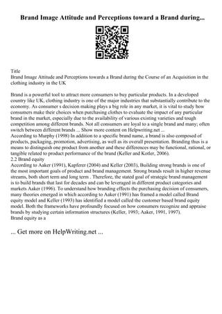 Brand Image Attitude and Perceptions toward a Brand during...
Title
Brand Image Attitude and Perceptions towards a Brand during the Course of an Acquisition in the
clothing industry in the UK
Brand is a powerful tool to attract more consumers to buy particular products. In a developed
country like UK, clothing industry is one of the major industries that substantially contribute to the
economy. As consumer s decision making plays a big role in any market, it is vital to study how
consumers make their choices when purchasing clothes to evaluate the impact of any particular
brand in the market, especially due to the availability of various existing varieties and tough
competition among different brands. Not all consumers are loyal to a single brand and many; often
switch between different brands ... Show more content on Helpwriting.net ...
According to Murphy (1998) In addition to a specific brand name, a brand is also composed of
products, packaging, promotion, advertising, as well as its overall presentation. Branding thus is a
means to distinguish one product from another and these differences may be functional, rational, or
tangible related to product performance of the brand (Keller and Kotler, 2006).
2.2 Brand equity
According to Aaker (1991), Kapferer (2004) and Keller (2003), Building strong brands is one of
the most important goals of product and brand management. Strong brands result in higher revenue
streams, both short term and long term . Therefore, the stated goal of strategic brand management
is to build brands that last for decades and can be leveraged in different product categories and
markets Aaker (1996). To understand how branding effects the purchasing decision of consumers,
many theories emerged in which according to Aaker (1991) has framed a model called Brand
equity model and Keller (1993) has identified a model called the customer based brand equity
model. Both the frameworks have profoundly focused on how consumers recognize and appraise
brands by studying certain information structures (Keller, 1993; Aaker, 1991, 1997).
Brand equity as a
... Get more on HelpWriting.net ...
 