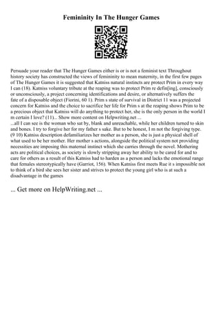 Femininity In The Hunger Games
Persuade your reader that The Hunger Games either is or is not a feminist text Throughout
history society has constructed the views of femininity to mean maternity, in the first few pages
of The Hunger Games it is suggested that Katniss natural instincts are protect Prim in every way
I can (18). Katniss voluntary tribute at the reaping was to protect Prim re defin[ing], consciously
or unconsciously, a project concerning identifications and desire, or alternatively suffers the
fate of a disposable object (Fiorini, 60 1). Prim s state of survival in District 11 was a projected
concern for Katniss and the choice to sacrifice her life for Prim s at the reaping shows Prim to be
a precious object that Katniss will do anything to protect her, she is the only person in the world I
m certain I love? (11)... Show more content on Helpwriting.net ...
...all I can see is the woman who sat by, blank and unreachable, while her children turned to skin
and bones. I try to forgive her for my father s sake. But to be honest, I m not the forgiving type.
(9 10) Katniss description defamiliarizes her mother as a person, she is just a physical shell of
what used to be her mother. Her mother s actions, alongside the political system not providing
necessities are imposing this maternal instinct which she carries through the novel. Mothering
acts are political choices, as society is slowly stripping away her ability to be cared for and to
care for others as a result of this Katniss had to harden as a person and lacks the emotional range
that females stereotypically have (Garriot, 156). When Katniss first meets Rue it s impossible not
to think of a bird she sees her sister and strives to protect the young girl who is at such a
disadvantage in the games
... Get more on HelpWriting.net ...
 