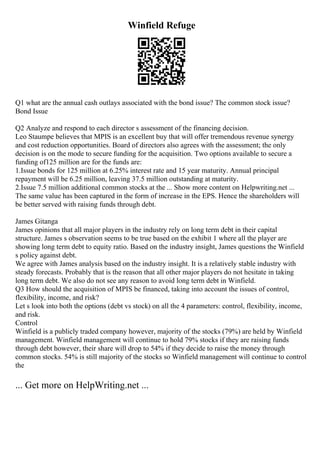 Winfield Refuge
Q1 what are the annual cash outlays associated with the bond issue? The common stock issue?
Bond Issue
Q2 Analyze and respond to each director s assessment of the financing decision.
Leo Staumpe believes that MPIS is an excellent buy that will offer tremendous revenue synergy
and cost reduction opportunities. Board of directors also agrees with the assessment; the only
decision is on the mode to secure funding for the acquisition. Two options available to secure a
funding of125 million are for the funds are:
1.Issue bonds for 125 million at 6.25% interest rate and 15 year maturity. Annual principal
repayment will be 6.25 million, leaving 37.5 million outstanding at maturity.
2.Issue 7.5 million additional common stocks at the ... Show more content on Helpwriting.net ...
The same value has been captured in the form of increase in the EPS. Hence the shareholders will
be better served with raising funds through debt.
James Gitanga
James opinions that all major players in the industry rely on long term debt in their capital
structure. James s observation seems to be true based on the exhibit 1 where all the player are
showing long term debt to equity ratio. Based on the industry insight, James questions the Winfield
s policy against debt.
We agree with James analysis based on the industry insight. It is a relatively stable industry with
steady forecasts. Probably that is the reason that all other major players do not hesitate in taking
long term debt. We also do not see any reason to avoid long term debt in Winfield.
Q3 How should the acquisition of MPIS be financed, taking into account the issues of control,
flexibility, income, and risk?
Let s look into both the options (debt vs stock) on all the 4 parameters: control, flexibility, income,
and risk.
Control
Winfield is a publicly traded company however, majority of the stocks (79%) are held by Winfield
management. Winfield management will continue to hold 79% stocks if they are raising funds
through debt however, their share will drop to 54% if they decide to raise the money through
common stocks. 54% is still majority of the stocks so Winfield management will continue to control
the
... Get more on HelpWriting.net ...
 