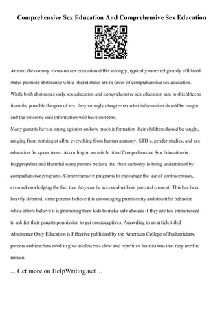Comprehensive Sex Education And Comprehensive Sex Education
Around the country views on sex education differ strongly, typically more religiously affiliated
states promote abstinence while liberal states are in favor of comprehensive sex education.
While both abstinence only sex education and comprehensive sex education aim to shield teens
from the possible dangers of sex, they strongly disagree on what information should be taught
and the outcome said information will have on teens.
Many parents have a strong opinion on how much information their children should be taught,
ranging from nothing at all to everything from human anatomy, STD s, gender studies, and sex
education for queer teens. According to an article titled Comprehensive Sex Education is
Inappropriate and Harmful some parents believe that their authority is being undermined by
comprehensive programs. Comprehensive programs to encourage the use of contraceptives,
even acknowledging the fact that they can be accessed without parental consent. This has been
heavily debated, some parents believe it is encouraging promiscuity and deceitful behavior
while others believe it is promoting their kids to make safe choices if they are too embarrassed
to ask for their parents permission to get contraceptives. According to an article titled
Abstinence Only Education is Effective published by the American College of Pediatricians,
parents and teachers need to give adolescents clear and repetitive instructions that they need to
remain
... Get more on HelpWriting.net ...
 