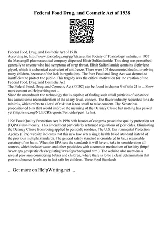 Federal Food Drug, and Cosmetic Act of 1938
Federal Food, Drug, and Cosmetic Act of 1938
According to, http://www.toxicology.org/gp/fda.asp, the Society of Toxicology website, in 1937
the Massengill pharmaceutical company dispersed Elixir Sulfanilamide. This drug was prescribed
generally to anyone who had symptoms of strep throat. Elixir Sulfanilamide contains diethylene
glycol, which is a chemical equivalent of antifreeze. There were 107 documented deaths, involving
many children, because of the lack in regulations. The Pure Food and Drug Act was deemed to
insufficient to protect the public. This tragedy was the critical motivation for the creation of the
Federal Food, Drug, and Cosmetic Act.
The Federal Food, Drug, and Cosmetic Act (FFDC) can be found in chapter 9 of title 21 in ... Show
more content on Helpwriting.net ...
Since the amendment the technology that is capable of finding such small particles of substance
has caused some reconsideration of the at any level, concept. The flavor industry requested for a de
minimis, which refers to a level of risk that is too small to raise concern. The Senate has
propositioned bills that would improve the meaning of the Delaney Clause but nothing has passed
yet (http://cnie.org/NLE/CRSreports/Pesticides/pest 1.cfm).
1996 Food Quality Protection Act In 1996 both houses of congress passed the quality protection act
(FQPA) unanimously. This amendment particularly reformed regulations of pesticides. Eliminating
the Delaney Clause from being applied to pesticide residues. The U.S. Environmental Protection
Agency (EPA) website indicates that this new law sets a single health based standard instead of
the previous multiple standards. The general safety standard is considered to be, a reasonable
certainty of no harm. When the EPA sets the standards it will have to take in consideration all
sources, which include water, and other pesticides with a common mechanism of toxicity (http:/
/www.epa.gov/pesticides/regulating/laws/fqpa/backgrnd.htm ). The website also mentions a
special provision considering babies and children, where there is to be a clear determination that
proves tolerance levels are in fact safe for children. Three Food Standards
... Get more on HelpWriting.net ...
 