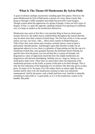 What Is The Theme Of Mushrooms By Sylvia Plath
A quiet revolution: perhaps oxymoronic sounding upon first glance. However, the
poem Mushrooms by Sylvia Plath paints a picture of a story about exactly that,
doing so through a subtle metaphor and simple but powerful visual imagery.
Though a poem about the oppression of a group of people, it does not tell a story of
despair. In fact, it s quite the opposite, speaking instead of an uprising of a different
sort, of a hope as modest as the mushrooms themselves.
Mushrooms may seem at first like a very peculiar thing to base an entire poem
around. However, the author leaves scattered hints throughout the stanzas that this
may be about more than a bunch of timid fungi. The first hint of this is in the second
stanza: our toes, our noses / take ... Show more content on Helpwriting.net ...
Talk of how they were earless and voiceless certainly doesn t seem to paint a
particularly cheerful picture. And though I agree that cheerful wouldn t be an
appropriate adjective to use, there is a glimmer of hope poking out like the cap of a
mushroom at dusk that, once grasped, becomes the dominant mood. Picking out
specific lines from the poem, you can tell that this is a poem of triumph, one
disguised as a story of oppression much like how the simple mushrooms are
disguised as soft and non intimidating. Nobody sees us / stops us, betrays us / the
small grains make room. These lines on stanza three show the beginning of the
mushrooms presence on the Earth, as grains of dirt part to let them through. This is
only the first indication of the beginning of a revolution. One that only grows as they
grow, So many of us! So many of us! the author cheers in stanza eight. By sheer
number and by sheer will, the mushrooms continue to take over unnoticed,
unannounced. And by the poem s end, a battle had been won. And this is naturally
something to take pride in. A quiet pride, as it is in the mushroom s nature to be
humble. But pride
 