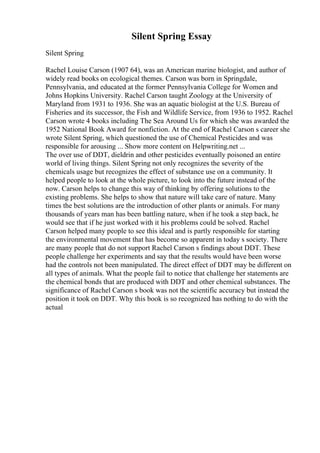 Silent Spring Essay
Silent Spring
Rachel Louise Carson (1907 64), was an American marine biologist, and author of
widely read books on ecological themes. Carson was born in Springdale,
Pennsylvania, and educated at the former Pennsylvania College for Women and
Johns Hopkins University. Rachel Carson taught Zoology at the University of
Maryland from 1931 to 1936. She was an aquatic biologist at the U.S. Bureau of
Fisheries and its successor, the Fish and Wildlife Service, from 1936 to 1952. Rachel
Carson wrote 4 books including The Sea Around Us for which she was awarded the
1952 National Book Award for nonfiction. At the end of Rachel Carson s career she
wrote Silent Spring, which questioned the use of Chemical Pesticides and was
responsible for arousing ... Show more content on Helpwriting.net ...
The over use of DDT, dieldrin and other pesticides eventually poisoned an entire
world of living things. Silent Spring not only recognizes the severity of the
chemicals usage but recognizes the effect of substance use on a community. It
helped people to look at the whole picture, to look into the future instead of the
now. Carson helps to change this way of thinking by offering solutions to the
existing problems. She helps to show that nature will take care of nature. Many
times the best solutions are the introduction of other plants or animals. For many
thousands of years man has been battling nature, when if he took a step back, he
would see that if he just worked with it his problems could be solved. Rachel
Carson helped many people to see this ideal and is partly responsible for starting
the environmental movement that has become so apparent in today s society. There
are many people that do not support Rachel Carson s findings about DDT. These
people challenge her experiments and say that the results would have been worse
had the controls not been manipulated. The direct effect of DDT may be different on
all types of animals. What the people fail to notice that challenge her statements are
the chemical bonds that are produced with DDT and other chemical substances. The
significance of Rachel Carson s book was not the scientific accuracy but instead the
position it took on DDT. Why this book is so recognized has nothing to do with the
actual
 