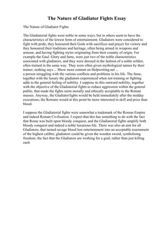 The Nature of Gladiator Fights Essay
The Nature of Gladiator Fights
The Gladiatorial fights were noble in some ways, but in others seem to have the
characteristics of the lowest form of entertainment. Gladiators were considered to
fight with pride, they honoured their Gods with sacrifices and prayer for victory and
they honoured their traditions and heritage, often being armed in weapons and
armour, and having fighting styles originating from their country of origin. For
example the Gaul. Glory and fame, were just two of the noble characteristics
associated with gladiators, and they were dressed in the fashion of a noble soldier,
often trained in the same way. They were often given mythological names by their
trainer, nothing says ... Show more content on Helpwriting.net ...
a person struggling with the various conflicts and problems in his life. The fame,
together with the luxury the gladiators experienced when not training or fighting
adds to the general feeling of nobility. I suppose its this outward nobility, together
with the objective of the Gladiatorial fights to reduce aggression within the general
public, that made the fights seem morally and ethically acceptable to the Roman
masses. Anyway, the Gladiatorfights would be held immediately after the midday
executions; the Romans would at this point be more interested in skill and prize than
blood.
I suppose the Gladiatorial fights were somewhat a trademark of the Roman Empire
and indeed Roman Civilisation. I expect that this has something to do with the fact
that Rome was built upon bloody conquest, and the Gladiatorial fights amplify both
bloody conquest and indeed a noble luxurious life. There was also an aim for all
Gladiators, that turned savage blood lust entertainment into an acceptable tournament
of the highest calibre; gladiators could be given the wooden sword, symbolising
freedom; the fact that the Gladiators are working for a goal, rather than just killing
each
 