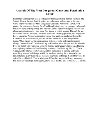 Analysis Of The Most Dangerous Game And Porphyria s
Lover
From the beginning men used God to justify the unjustifiable. Salman Rushdie, The
Satanic Verses. Salman Rushdie points are truly stated and are seen in literature
work. The two stories The Most Dangerous Game and Porphyria s Lover , both
portray the characters, General Zaroff and Porphyria s Lover, as murderers who think
they have done nothing wrong. The authors Connell and Browning use conflict and
characterization to convey that some find it easy to justify murder. Through the use
of external conflict between Zaroff and Rainsford s hunting prowess, and Porphyria s
Lover strangling Porphyria, the authors show how each can easily justify murder.
Rainsford, the main character, fell off his boat and swam ashore a mysterious
island. When he arrived he came across a fortress of sorts, and meet the man in
charge, General Zaroff. Zaroff is talking to Rainsford about his past and the island he
lives on. Zaroff tells Rainsford about his hunting experiences when he says Hunting
was beginning to bore me! And hunting, remember, had been my life(33). This is
when Zaroff s internal conflict arises, suffers from ennui in hunting and wants
something more of a challenge to kill. He has been hunting for as long as he can
remember and every beast he has faced, he overcame and killed it, until there was no
animal he couldn t kill. This is what caused Zaroff to want a challenge, something
that must have courage, cunning and, above all, it must be able to reason. (34) To this
 