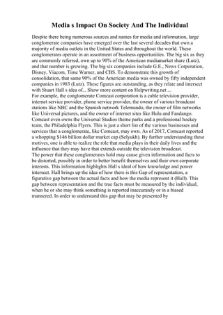 Media s Impact On Society And The Individual
Despite there being numerous sources and names for media and information, large
conglomerate companies have emerged over the last several decades that own a
majority of media outlets in the United States and throughout the world. These
conglomerates operate in an assortment of business opportunities. The big six as they
are commonly referred, own up to 90% of the American mediamarket share (Lutz),
and that number is growing. The big six companies include G.E., News Corporation,
Disney, Viacom, Time Warner, and CBS. To demonstrate this growth of
consolidation, that same 90% of the American media was owned by fifty independent
companies in 1983 (Lutz). These figures are outstanding, as they relate and intersect
with Stuart Hall s idea of... Show more content on Helpwriting.net ...
For example, the conglomerate Comcast corporation is a cable television provider,
internet service provider, phone service provider, the owner of various broadcast
stations like NBC and the Spanish network Telemundo, the owner of film networks
like Universal pictures, and the owner of internet sites like Hulu and Fandango.
Comcast even owns the Universal Studios theme parks and a professional hockey
team, the Philadelphia Flyers. This is just a short list of the various businesses and
services that a conglomerate, like Comcast, may own. As of 2017, Comcast reported
a whopping $146 billion dollar market cap (Selyukh). By further understanding these
motives, one is able to realize the role that media plays in their daily lives and the
influence that they may have that extends outside the television broadcast.
The power that these conglomerates hold may cause given information and facts to
be distorted, possibly in order to better benefit themselves and their own corporate
interests. This information highlights Hall s ideal of how knowledge and power
intersect. Hall brings up the idea of how there is this Gap of representation, a
figurative gap between the actual facts and how the media represent it (Hall). This
gap between representation and the true facts must be measured by the individual,
when he or she may think something is reported inaccurately or in a biased
mannered. In order to understand this gap that may be presented by
 