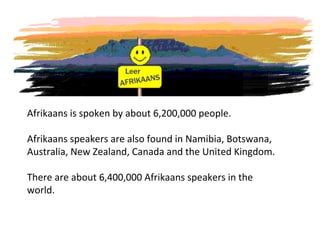 Afrikaans is spoken by about 6,200,000 people.
Afrikaans speakers are also found in Namibia, Botswana,
Australia, New Zealand, Canada and the United Kingdom.
There are about 6,400,000 Afrikaans speakers in the
world.
 