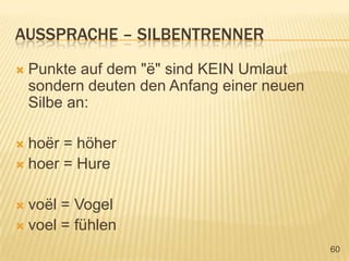 Aussprache – silbentrennerPunkte auf dem "ë" sind KEIN Umlaut sondern deuten den Anfang einer neuen Silbe an:hoër = höherhoer = Hurevoël = Vogelvoel= fühlen