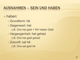 ausnahmen – sein und habenhaben:Grundform: hêGegenwart: hetz.B. Onshetgeld = Wir haben GeldVergangenheit: hetgehadz.B. OnshetgeldgehadZukunft: salhêz.B. Onssalgeldhê