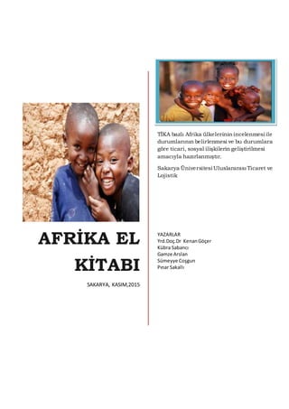 AFRİKA EL
KİTABI
SAKARYA, KASIM,2015
TİKA bazlı Afrika ülkelerinin incelenmesi ile
durumlarının belirlenmesi ve bu durumlara
göre ticari, sosyal ilişkilerin geliştirilmesi
amacıyla hazırlanmıştır.
Sakarya Üniversitesi Uluslararası Ticaret ve
Lojistik
YAZARLAR
Yrd.Doç.Dr KenanGöçer
Kübra Sabancı
Gamze Arslan
Sümeyye Coşgun
Pınar Sakallı
 
