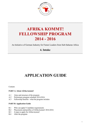 1
AFRIKA KOMMT!
FELLOWSHIP PROGRAM
2014 - 2016
An Initiative of German Industry for Future Leaders from Sub-Saharan Africa
4. Intake
APPLICATION GUIDE
Content:
PART A: About Afrika kommt!
A.1 Aims and structure of the program
A.2 Preliminary program schedule 2014-2016
A.3 Fellowship benefits - what the program includes
PART B: Application Guide
B.1 Who can apply? Candidate requirements
B.2 Placements and profiles of Afrika kommt! 2014-2016
B.3 4 steps to apply for Afrika kommt!
B.4 After the program
 