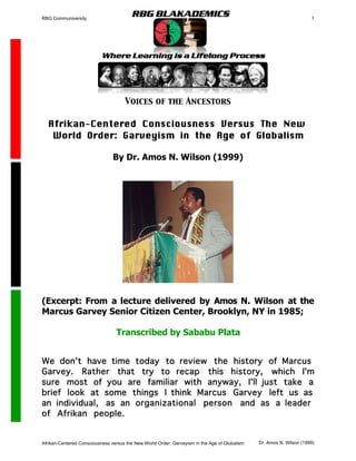 RBG Communiversity                                                                                                    1




                                AFRIKAN WISDOM
                                     Voices of the Ancestors

  Afrikan-Centered Consciousness Versus The New
   World Order: Garveyism in the Age of Globalism

                                By Dr. Amos N. Wilson (1999)




(Excerpt: From a lecture delivered by Amos N. Wilson at the
Marcus Garvey Senior Citizen Center, Brooklyn, NY in 1985;

                                 Transcribed by Sababu Plata


We don't have time today to review the history of Marcus
Garvey. Rather that try to recap this history, which I'm
sure most of you are familiar with anyway, I'll just take a
brief look at some things I think Marcus Garvey left us as
an individual, as an organizational person and as a leader
of Afrikan people.


Afrikan-Centered Consciousness versus the New World Order: Garveyism in the Age of Globalism   Dr. Amos N. Wilson (1999)
 