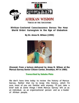 AFRIKAN WISDOM
                  Voices of the Ancestors

 Afrikan-Centered Consciousness Versus The New
  World Order: Garveyism in the Age of Globalism

               By Dr. Amos N. Wilson (1999)




(Excerpt: From a lecture delivered by Amos N. Wilson at the
Marcus Garvey Senior Citizen Center, Brooklyn, NY in 1985;

                Transcribed by Sababu Plata


We don't have time today to review the history of Marcus
Garvey. Rather that try to recap this history, which I'm
sure most of you are familiar with anyway, I'll just take a
brief look at some things I think Marcus Garvey left us as
an individual, as an organizational person and as a leader
of Afrikan people.
 