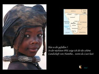 Hat es dir gefallen ? In der nächsten PPS zeige ich dir die schöne Landschaft von Namibia .. wenn du Lust hast Mail 