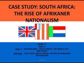 CASE STUDY: SOUTH AFRICA:
THE RISE OF AFRIKANER
NATIONALISM
Grade: 11
Term: 3
Topic: 4 – NATIONALISMS – SOUTH AFRICA, THE MIDDLE EAST
AND AFRICA
Sub-Topic: CASE STUDY: SOUTH AFRICA: THE RISE OF AFRIKANER
NATIONALISM
M.N.SPIES
 