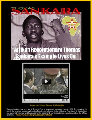 RBG Blakademics                                                              November. 2010




       “Afrikan Revolutionary Thomas
        Sankara's Example Lives On”




                              Scenes from Thomas Sankara: An Upright Man

Thomas Sankara rose to power in Burkina Faso in a popularly supported coup in 1983. To symbolize this
rebirth, he renamed his country from the French colonial Upper Volta to Burkina Faso, Land of Upright Men"
and launched the most ambitious program for social and economic change ever attempted 1 the African
       African revolutionary Thomas Sankara's example lives on                         Page on
continent. http://www.newsreel.org/nav/title.asp?tc=CN0205
 