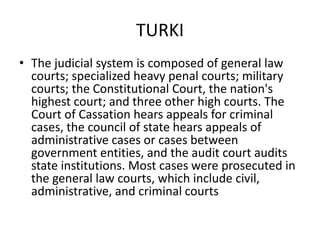 TURKI
• The judicial system is composed of general law
courts; specialized heavy penal courts; military
courts; the Constitutional Court, the nation's
highest court; and three other high courts. The
Court of Cassation hears appeals for criminal
cases, the council of state hears appeals of
administrative cases or cases between
government entities, and the audit court audits
state institutions. Most cases were prosecuted in
the general law courts, which include civil,
administrative, and criminal courts
 