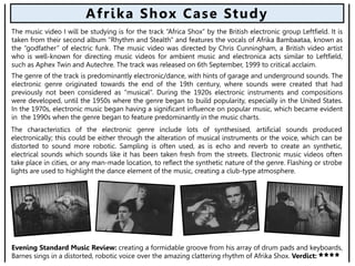 Evening Standard Music Review: creating a formidable groove from his array of drum pads and keyboards,
Barnes sings in a distorted, robotic voice over the amazing clattering rhythm of Afrika Shox. Verdict:
Afrika Shox Case Study
The music video I will be studying is for the track “Africa Shox” by the British electronic group Leftfield. It is
taken from their second album “Rhythm and Stealth” and features the vocals of Afrika Bambaataa, known as
the “godfather” of electric funk. The music video was directed by Chris Cunningham, a British video artist
who is well-known for directing music videos for ambient music and electronica acts similar to Leftfield,
such as Aphex Twin and Autechre. The track was released on 6th September, 1999 to critical acclaim.
The characteristics of the electronic genre include lots of synthesised, artificial sounds produced
electronically; this could be either through the alteration of musical instruments or the voice, which can be
distorted to sound more robotic. Sampling is often used, as is echo and reverb to create an synthetic,
electrical sounds which sounds like it has been taken fresh from the streets. Electronic music videos often
take place in cities, or any man-made location, to reflect the synthetic nature of the genre. Flashing or strobe
lights are used to highlight the dance element of the music, creating a club-type atmosphere.
The genre of the track is predominantly electronic/dance, with hints of garage and underground sounds. The
electronic genre originated towards the end of the 19th century, where sounds were created that had
previously not been considered as “musical”. During the 1920s electronic instruments and compositions
were developed, until the 1950s where the genre began to build popularity, especially in the United States.
In the 1970s, electronic music began having a significant influence on popular music, which became evident
in the 1990s when the genre began to feature predominantly in the music charts.
 