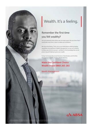 Wealth. It’s a feeling.
Remember the first time
you felt wealthy?
You saw potential where others saw an empty space. But you knew that it
would take more than a vision to realise your ambitions.
We share that feeling. That’s why we are dedicated to offering leading
capabilities and expertise in Wealth Management, so you can continue
to follow your drive to succeed - confident in the knowledge that we are
preserving and helping to grow your wealth.
Foreign Exchange | Structured Solutions l Stockbrokers and Portfolio
Management l Wealth Advisory | Wealth Banking
Make the Confident Choice
Wealth Assist 0860 265 265
Wealth Management
Absa Bank Limited (Reg No 1986/004794/06) trading as Absa Wealth, an Authorised Financial Services Provider License No 523.
Registered Credit Provider Reg No NCRCP7. Absa Wealth is part of the Wealth, Investment Management and Insurance.
 