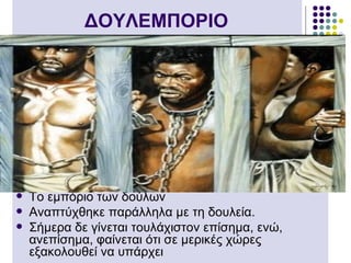 ΔΟΥΛΕΜΠΟΡΙΟ




   Tο εμπόριο των δούλων
   Aναπτύχθηκε παράλληλα με τη δουλεία.
   Σήμερα δε γίνεται τουλάχιστον επίσημα, ενώ,
    ανεπίσημα, φαίνεται ότι σε μερικές χώρες
    εξακολουθεί να υπάρχει
 