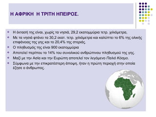 Η ΑΦΡΙΚΗ Η ΤΡΙΤΗ ΗΠΕΙΡΟΣ.


   Η έκτασή της είναι, χωρίς τα νησιά, 29,2 εκατομμύρια τετρ. χιλιόμετρα,
   Με τα νησιά φτάνει τα 30,2 εκατ. τετρ. χιλιόμετρα και καλύπτει το 6% της ολικής
    επιφάνειας της γης και το 20,4% της στεριάς.
   Ο πληθυσμός της είναι 900 εκατομμύρια
   Αποτελεί περίπου το 14% του συνολικού ανθρώπινου πληθυσμού της γης.
   Μαζί με την Ασία και την Ευρώπη αποτελεί τον λεγόμενο Παλιό Κόσμο.
   Σύμφωνα με την επικρατέστερη άποψη, ήταν η πρώτη περιοχή στην οποία
    έζησε ο άνθρωπος.
 