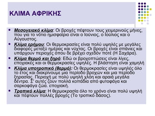 ΚΛΙΜΑ ΑΦΡΙΚΗΣ

   Μεσογειακό κλίμα: Οι βροχές πέφτουν τους χειμερινούς μήνες,
    που για το νότιο ημισφαίριο είναι ο Ιούνιος, ο Ιούλιος και ο
    Αύγουστος.
   Κλίμα ερήμου: Οι θερμοκρασίες είναι πολύ υψηλές με μεγάλες
    διαφορές μεταξύ ημέρας και νύχτας. Οι βροχές είναι σπάνιες και
    υπάρχουν περιοχές όπου δε βρέχει σχεδόν ποτέ (Η Σαχάρα).
   Κλίμα θερμό και ξηρό: Εδώ οι βροχοπτώσεις είναι λίγες,
    εποχιακές και οι θερμοκρασίες υψηλές. Η βλάστηση είναι χαμηλή
   Κλίμα υποτροπικό (θερμό): Οι θερμοκρασίες είναι υψηλές όλο
    το έτος και διακρίνουμε μια περίοδο βροχών και μια περίοδο
    ξηρασίας. Περιοχή με πολύ υψηλή χλόη και αραιά μεγάλα
    δέντρα. Σ' αυτές ζουν πολλά κοπάδια από φυτοφάγα και
    σαρκοφάγα ζώα. εποχιακή.
   Τροπικό κλίμα: Η θερμοκρασία όλο το χρόνο είναι πολύ υψηλή
    και πέφτουν πολλές βροχές (Το τροπικό δάσος).
 