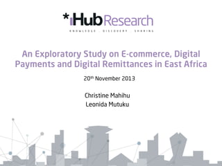 An Exploratory Study on E-commerce, Digital
Payments and Digital Remittances in East Africa
20th November 2013

Christine Mahihu
Leonida Mutuku

 