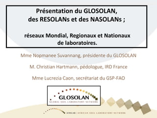 Mme Nopmanee Suvannang, présidente du GLOSOLAN
M. Christian Hartmann, pédologue, IRD France
Mme Lucrezia Caon, secrétariat du GSP-FAO
Présentation du GLOSOLAN,
des RESOLANs et des NASOLANs ;
réseaux Mondial, Regionaux et Nationaux
de laboratoires.
 