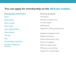 You can apply for membership on the AfriLabs website.
Demographic Information:    Content questions:
Name                        Workspace
Email address               Activities in public forum
Phone number                # events hosted

Name of lab                 Staff capacity

Lab’s website address       Support for visiting entrepreneurs

Street address
                            Qualified management team
Country
                            Registered accounts
City                        Documented success story
Date lab began operations   Reason for applying
Number of registered        What you hope to gain
accounts
                            What you can contribute
                            Support for core principles
 