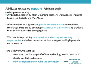 AfriLabs exists to support African tech
entrepreneurship.
 AfriLabs launched in 2010 by 5 founding partners: ActivSpaces, Appfrica
 Labs, iHub, NaiLab, and VC4Africa.

 AfriLabs exists to support the growth of communities around African
 technology hubs and to encourage expansion of the network by providing
 tools and resources for emerging hubs.

 We do this by providing best practices, mentoring, networking
 opportunities and other resources for hub managers and high-potential
 entrepreneurs.

 As a network, we want to:
  •   understand the landscape of African technology entrepreneurship
  •   identify our highest/best use
  •   work with partners to build the ecosystem              Critical
 
